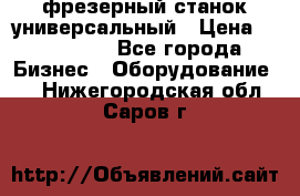 фрезерный станок универсальный › Цена ­ 130 000 - Все города Бизнес » Оборудование   . Нижегородская обл.,Саров г.